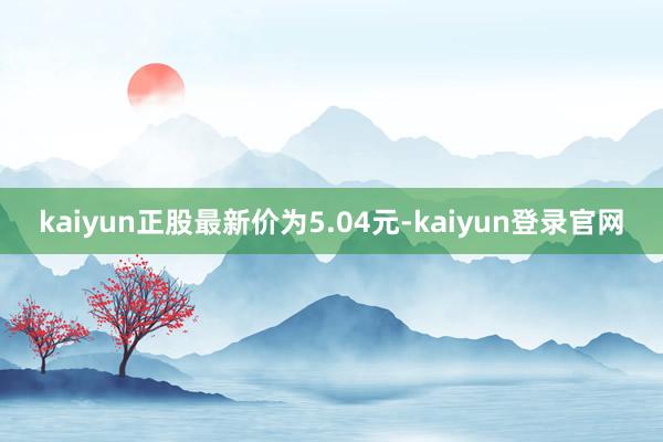 kaiyun正股最新价为5.04元-kaiyun登录官网