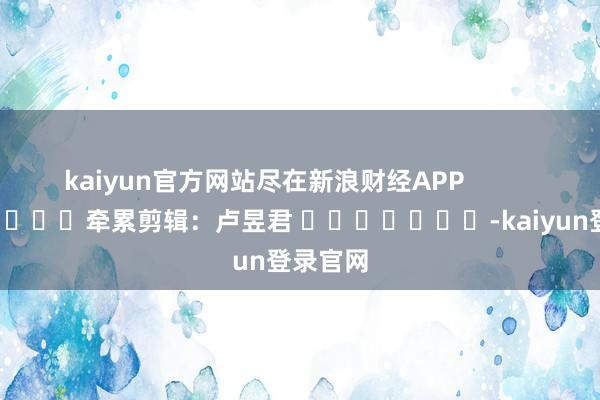 kaiyun官方网站尽在新浪财经APP            						牵累剪辑：卢昱君 							-kaiyun登录官网
