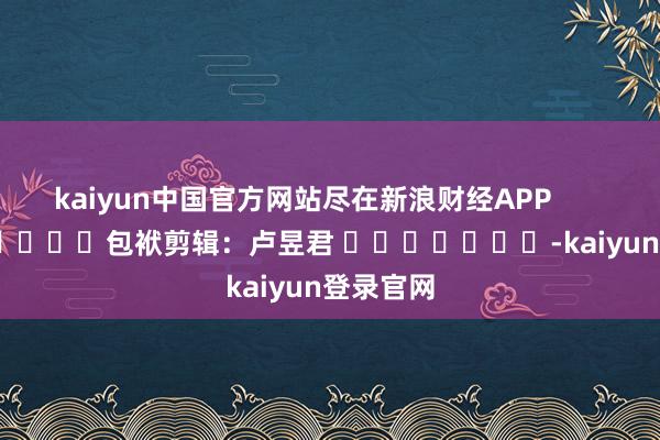kaiyun中国官方网站尽在新浪财经APP            						包袱剪辑：卢昱君 							-kaiyun登录官网