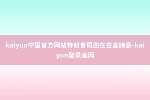 kaiyun中国官方网站　　特朗普周四在白宫暗意-kaiyun登录官网