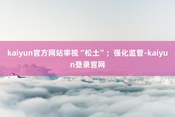 kaiyun官方网站审视“松土”；强化监管-kaiyun登录官网