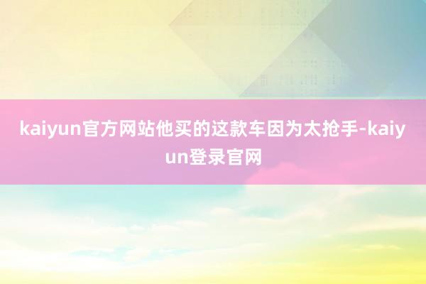 kaiyun官方网站他买的这款车因为太抢手-kaiyun登录官网