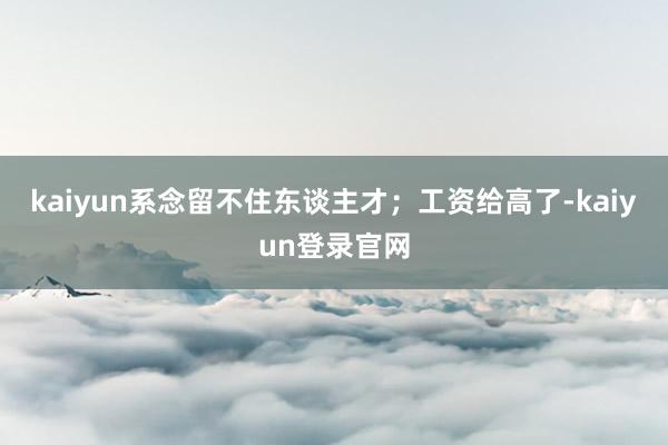 kaiyun系念留不住东谈主才；工资给高了-kaiyun登录官网