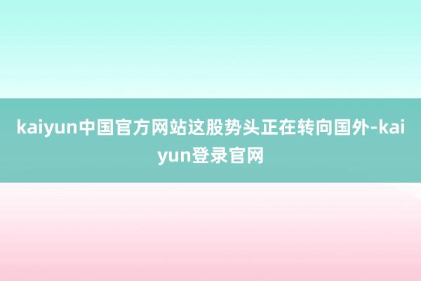 kaiyun中国官方网站这股势头正在转向国外-kaiyun登录官网