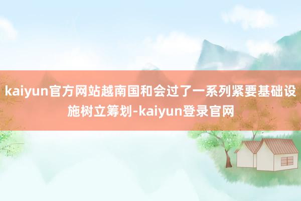 kaiyun官方网站越南国和会过了一系列紧要基础设施树立筹划-kaiyun登录官网