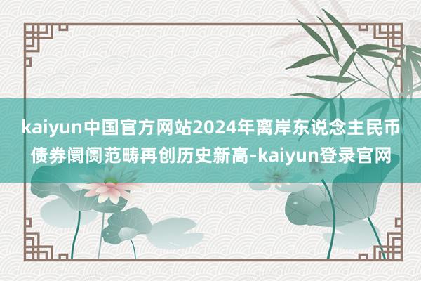 kaiyun中国官方网站2024年离岸东说念主民币债券阛阓范畴再创历史新高-kaiyun登录官网