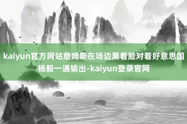 kaiyun官方网站詹姆斯在场边黑着脸对着好意思国杨毅一通输出-kaiyun登录官网