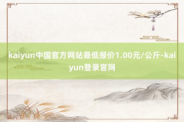 kaiyun中国官方网站最低报价1.00元/公斤-kaiyun登录官网