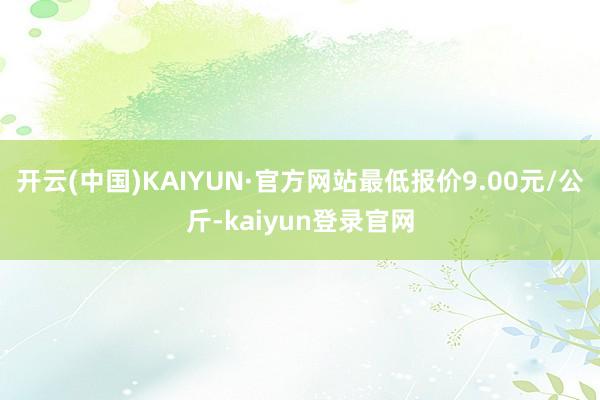 开云(中国)KAIYUN·官方网站最低报价9.00元/公斤-kaiyun登录官网