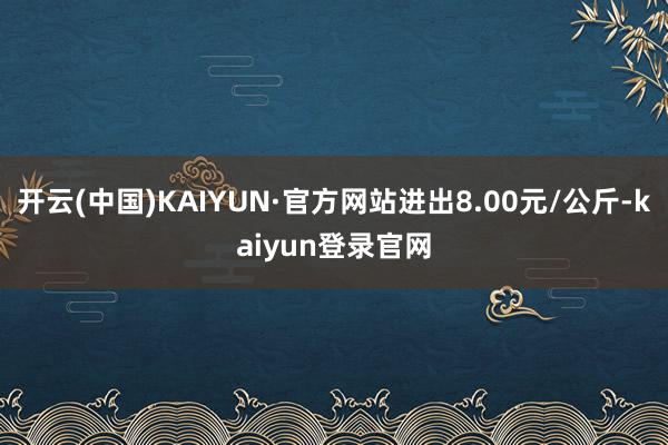 开云(中国)KAIYUN·官方网站进出8.00元/公斤-kaiyun登录官网