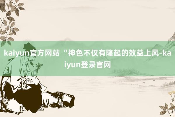 kaiyun官方网站 “神色不仅有隆起的效益上风-kaiyun登录官网