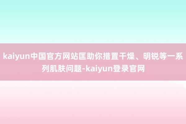 kaiyun中国官方网站匡助你措置干燥、明锐等一系列肌肤问题-kaiyun登录官网