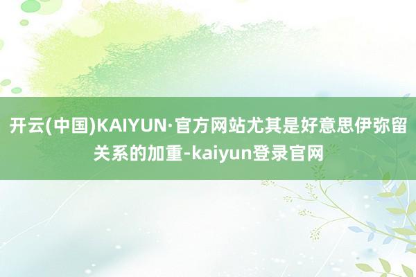 开云(中国)KAIYUN·官方网站尤其是好意思伊弥留关系的加重-kaiyun登录官网