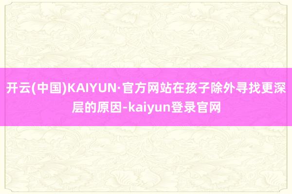 开云(中国)KAIYUN·官方网站在孩子除外寻找更深层的原因-kaiyun登录官网