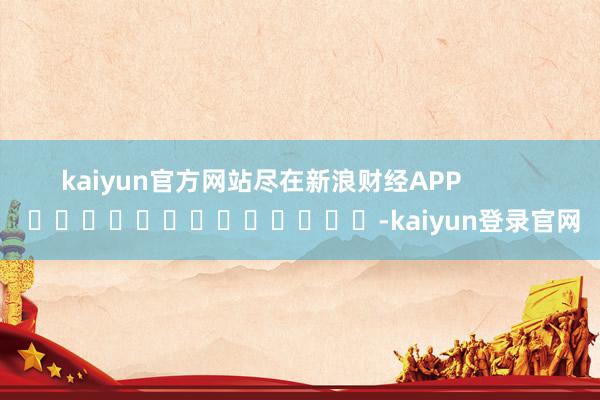 kaiyun官方网站尽在新浪财经APP            													-kaiyun登录官网