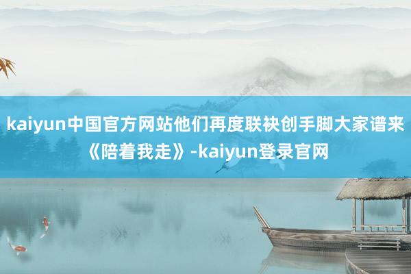 kaiyun中国官方网站他们再度联袂创手脚大家谱来《陪着我走》-kaiyun登录官网