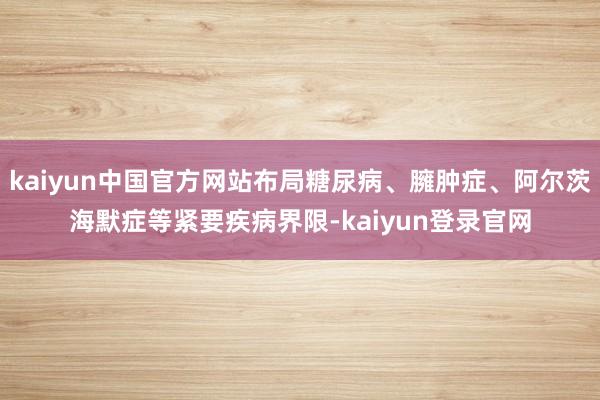 kaiyun中国官方网站布局糖尿病、臃肿症、阿尔茨海默症等紧要疾病界限-kaiyun登录官网