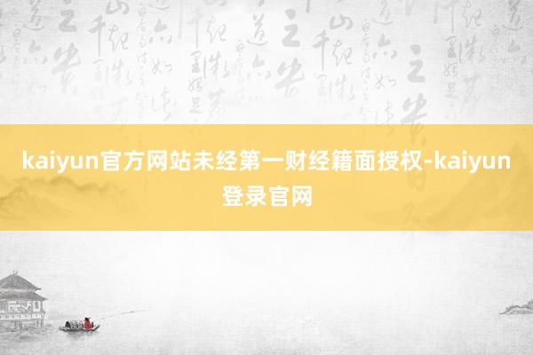 kaiyun官方网站未经第一财经籍面授权-kaiyun登录官网