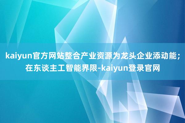 kaiyun官方网站整合产业资源为龙头企业添动能；在东谈主工智能界限-kaiyun登录官网
