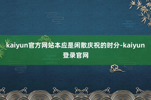 kaiyun官方网站本应是闲散庆祝的时分-kaiyun登录官网