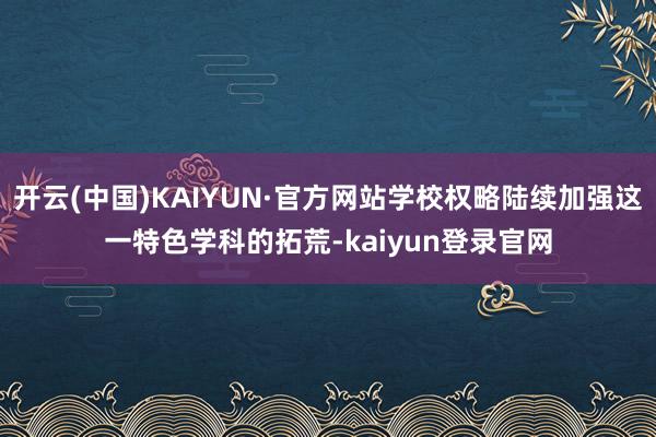 开云(中国)KAIYUN·官方网站学校权略陆续加强这一特色学科的拓荒-kaiyun登录官网
