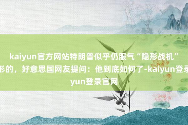 kaiyun官方网站特朗普似乎仍服气“隐形战机”是隐形的，好意思国网友提问：他到底如何了-kaiyun登录官网