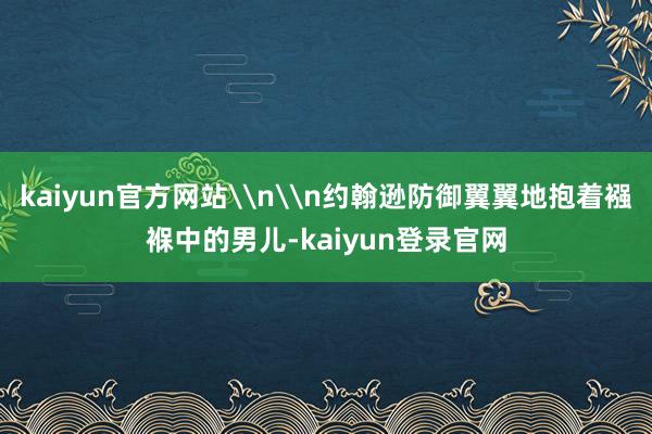 kaiyun官方网站\n\n约翰逊防御翼翼地抱着襁褓中的男儿-kaiyun登录官网