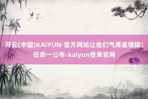开云(中国)KAIYUN·官方网站让他们气得直顿脚！任命一公布-kaiyun登录官网