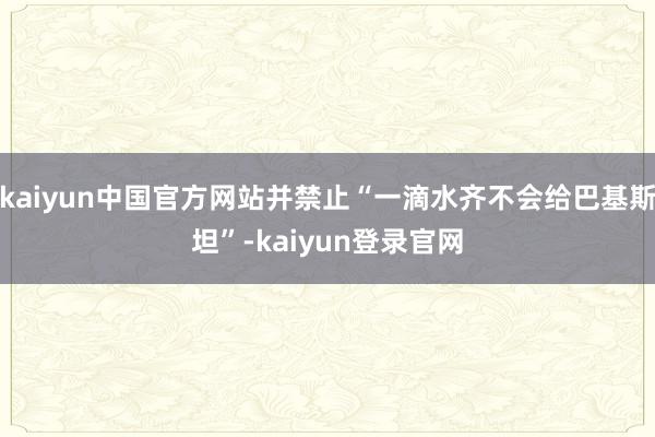 kaiyun中国官方网站并禁止“一滴水齐不会给巴基斯坦”-kaiyun登录官网