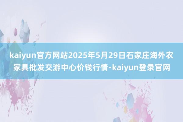 kaiyun官方网站2025年5月29日石家庄海外农家具批发交游中心价钱行情-kaiyun登录官网