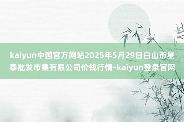 kaiyun中国官方网站2025年5月29日白山市星泰批发市集有限公司价钱行情-kaiyun登录官网