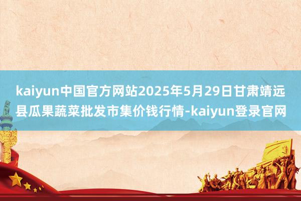 kaiyun中国官方网站2025年5月29日甘肃靖远县瓜果蔬菜批发市集价钱行情-kaiyun登录官网