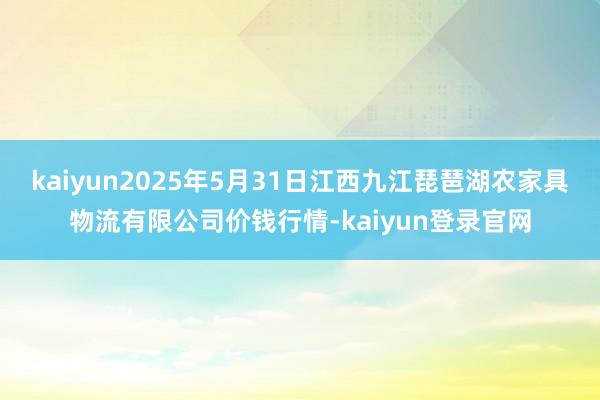 kaiyun2025年5月31日江西九江琵琶湖农家具物流有限公司价钱行情-kaiyun登录官网
