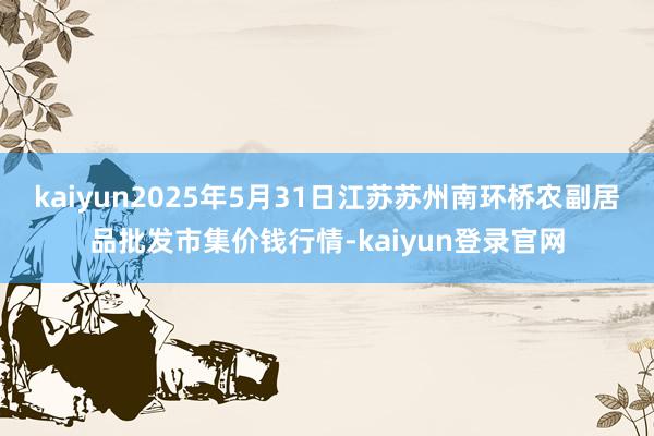 kaiyun2025年5月31日江苏苏州南环桥农副居品批发市集价钱行情-kaiyun登录官网