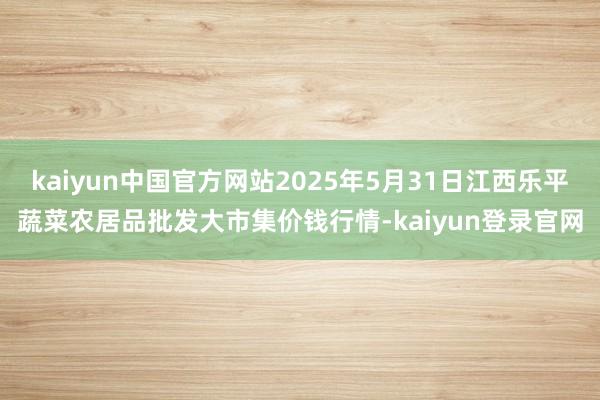 kaiyun中国官方网站2025年5月31日江西乐平蔬菜农居品批发大市集价钱行情-kaiyun登录官网