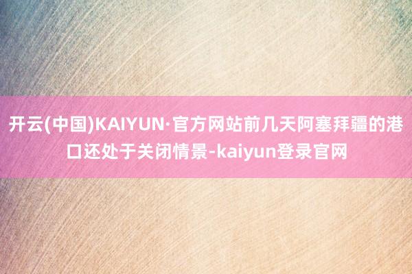 开云(中国)KAIYUN·官方网站前几天阿塞拜疆的港口还处于关闭情景-kaiyun登录官网