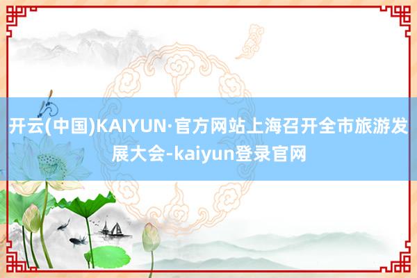 开云(中国)KAIYUN·官方网站上海召开全市旅游发展大会-kaiyun登录官网
