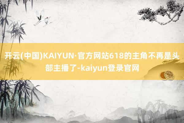 开云(中国)KAIYUN·官方网站618的主角不再是头部主播了-kaiyun登录官网