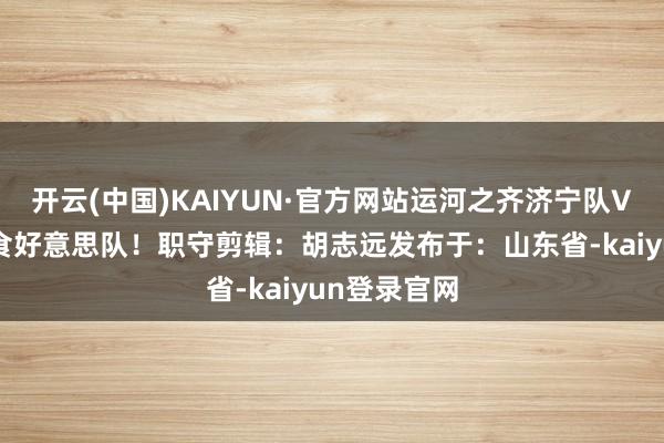 开云(中国)KAIYUN·官方网站运河之齐济宁队VS任城食运食好意思队！职守剪辑：胡志远发布于：山东省-kaiyun登录官网