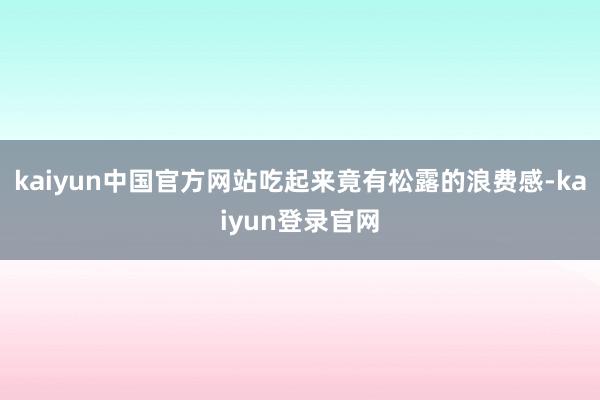 kaiyun中国官方网站吃起来竟有松露的浪费感-kaiyun登录官网