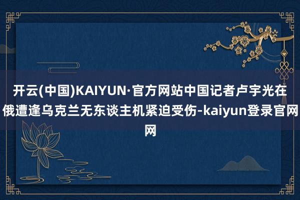 开云(中国)KAIYUN·官方网站中国记者卢宇光在俄遭逢乌克兰无东谈主机紧迫受伤-kaiyun登录官网