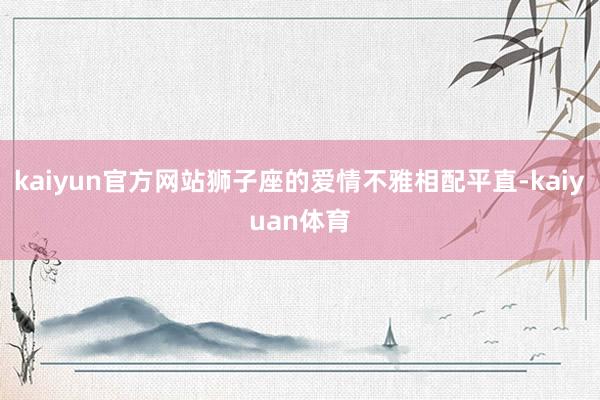 kaiyun官方网站狮子座的爱情不雅相配平直-kaiyuan