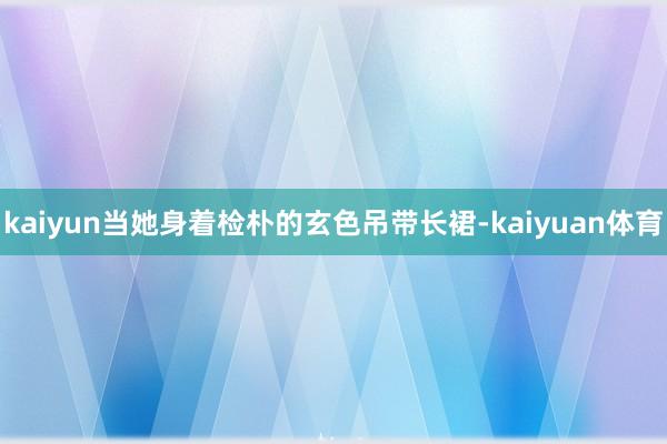 kaiyun当她身着检朴的玄色吊带长裙-kaiyuan体育