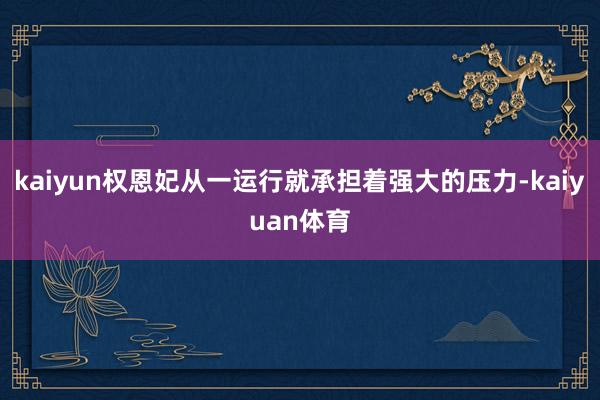 kaiyun权恩妃从一运行就承担着强大的压力-kaiyuan