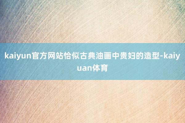 kaiyun官方网站恰似古典油画中贵妇的造型-kaiyuan