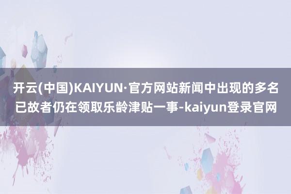 开云(中国)KAIYUN·官方网站新闻中出现的多名已故者仍在领取乐龄津贴一事-kaiyun登录官网