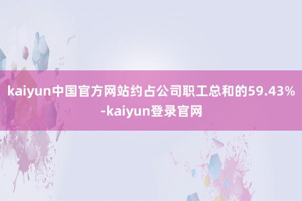 kaiyun中国官方网站约占公司职工总和的59.43%-kaiyun登录官网