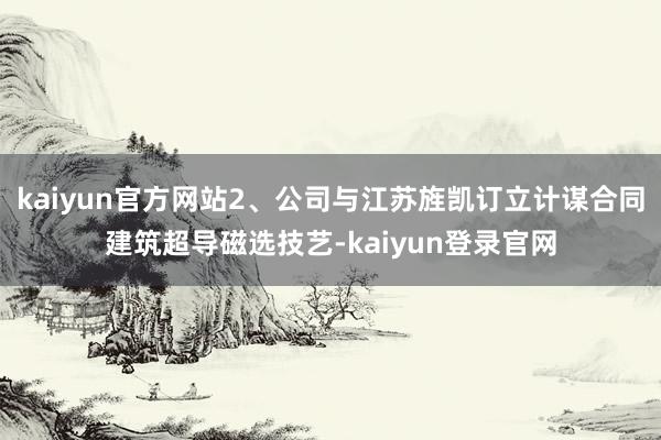 kaiyun官方网站2、公司与江苏旌凯订立计谋合同建筑超导磁选技艺-kaiyun登录官网