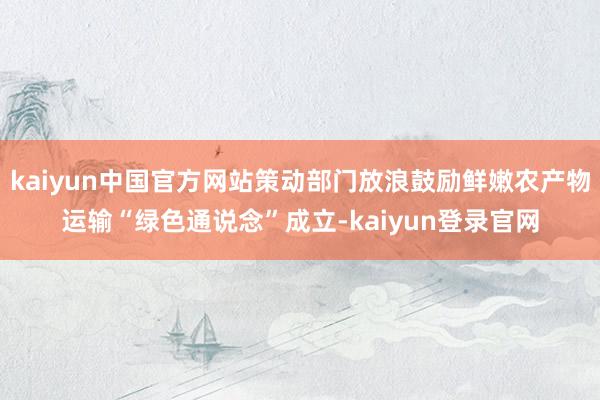 kaiyun中国官方网站策动部门放浪鼓励鲜嫩农产物运输“绿色通说念”成立-kaiyun登录官网