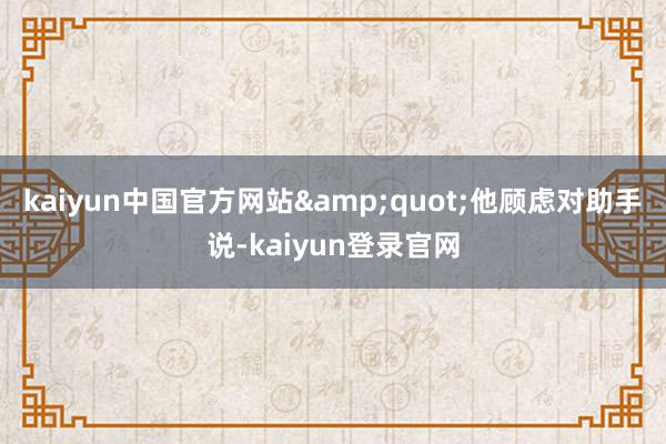 kaiyun中国官方网站&quot;他顾虑对助手说-kaiyun登录官网